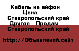 Кабель на айфон  › Цена ­ 400 - Ставропольский край Другое » Продам   . Ставропольский край